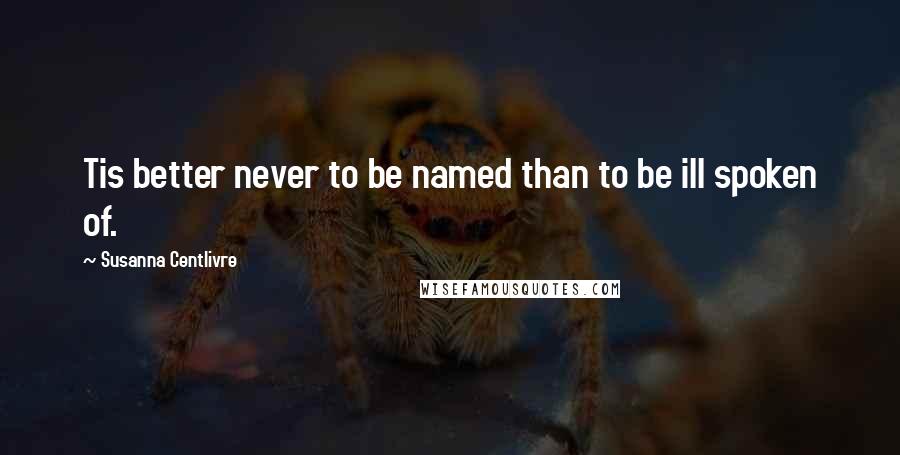 Susanna Centlivre Quotes: Tis better never to be named than to be ill spoken of.