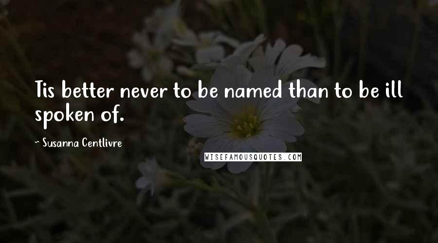 Susanna Centlivre Quotes: Tis better never to be named than to be ill spoken of.