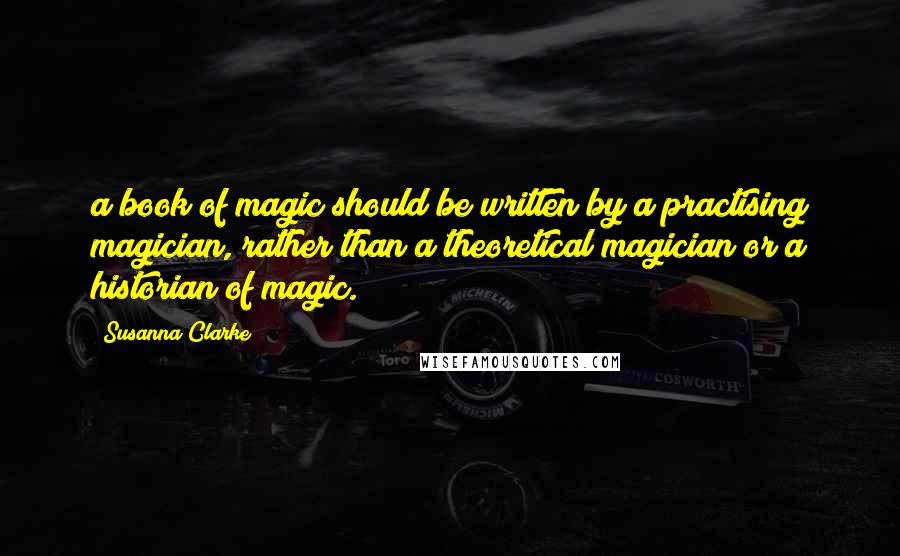 Susanna Clarke Quotes: a book of magic should be written by a practising magician, rather than a theoretical magician or a historian of magic.