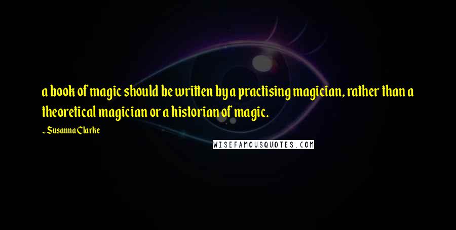 Susanna Clarke Quotes: a book of magic should be written by a practising magician, rather than a theoretical magician or a historian of magic.