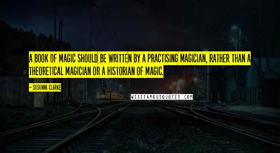 Susanna Clarke Quotes: a book of magic should be written by a practising magician, rather than a theoretical magician or a historian of magic.