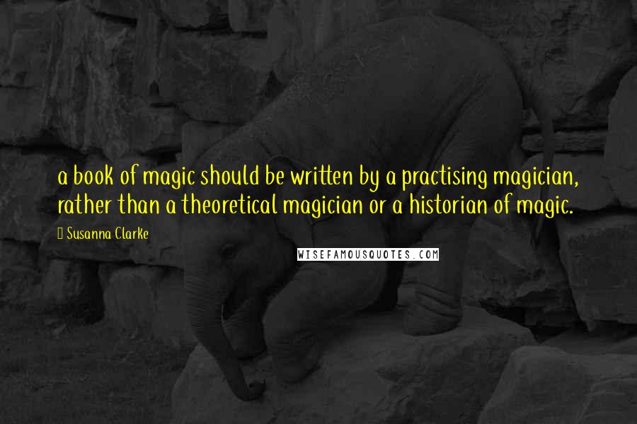 Susanna Clarke Quotes: a book of magic should be written by a practising magician, rather than a theoretical magician or a historian of magic.