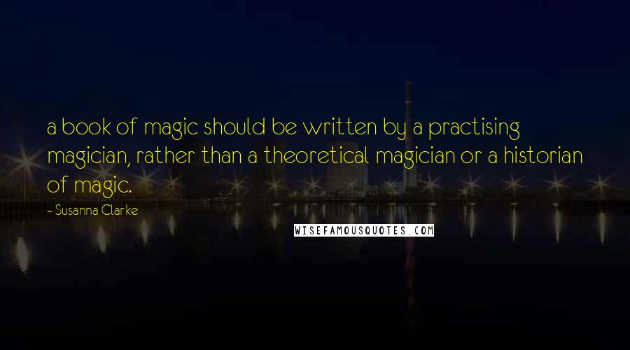 Susanna Clarke Quotes: a book of magic should be written by a practising magician, rather than a theoretical magician or a historian of magic.