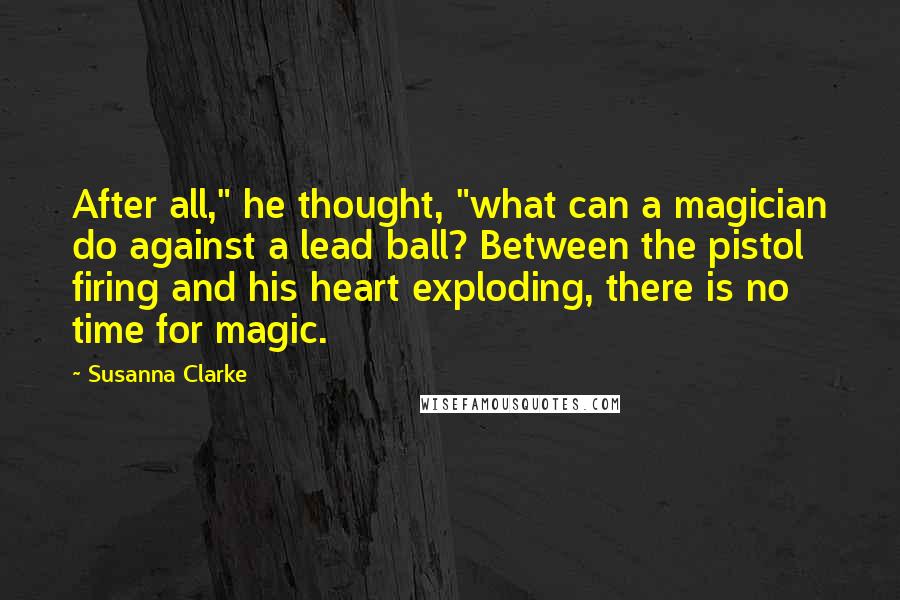 Susanna Clarke Quotes: After all," he thought, "what can a magician do against a lead ball? Between the pistol firing and his heart exploding, there is no time for magic.