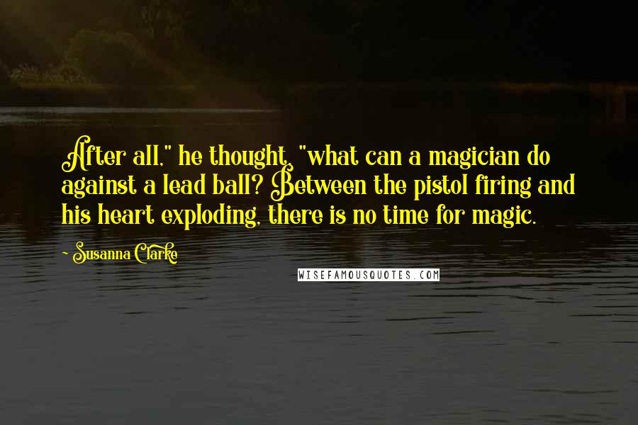 Susanna Clarke Quotes: After all," he thought, "what can a magician do against a lead ball? Between the pistol firing and his heart exploding, there is no time for magic.