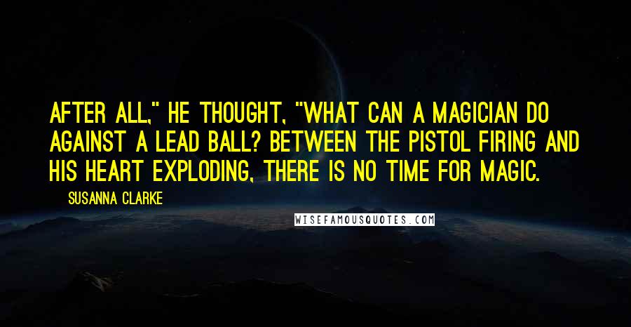 Susanna Clarke Quotes: After all," he thought, "what can a magician do against a lead ball? Between the pistol firing and his heart exploding, there is no time for magic.