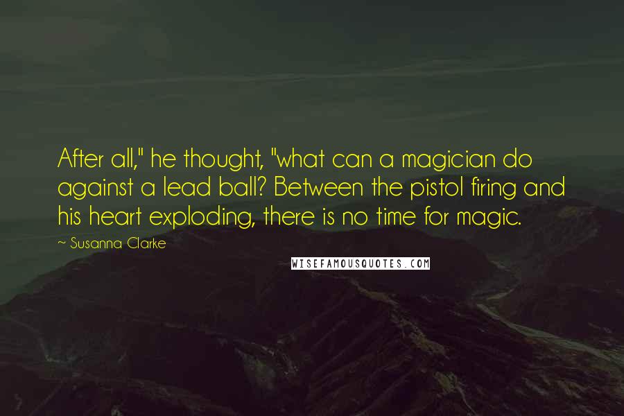 Susanna Clarke Quotes: After all," he thought, "what can a magician do against a lead ball? Between the pistol firing and his heart exploding, there is no time for magic.