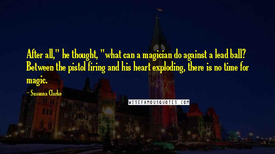 Susanna Clarke Quotes: After all," he thought, "what can a magician do against a lead ball? Between the pistol firing and his heart exploding, there is no time for magic.