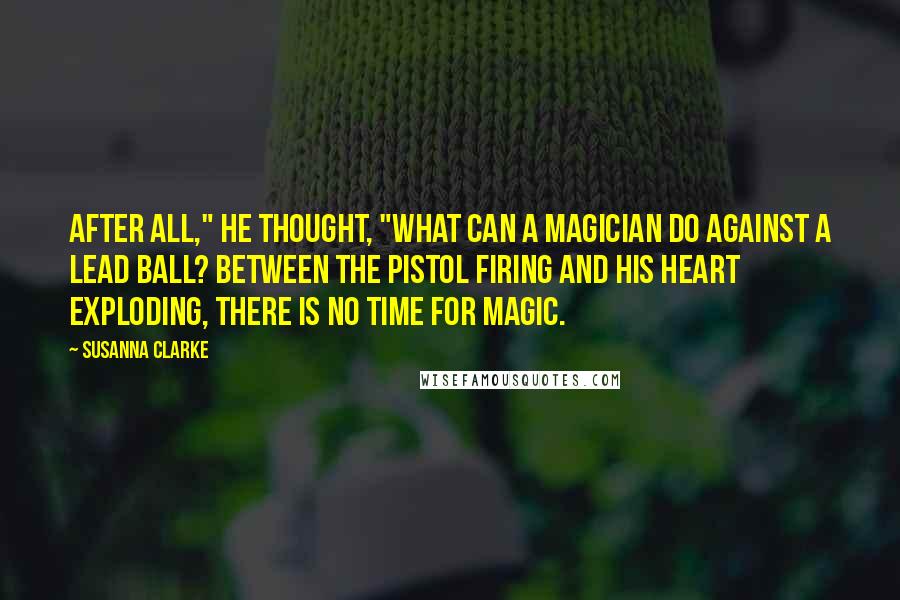 Susanna Clarke Quotes: After all," he thought, "what can a magician do against a lead ball? Between the pistol firing and his heart exploding, there is no time for magic.