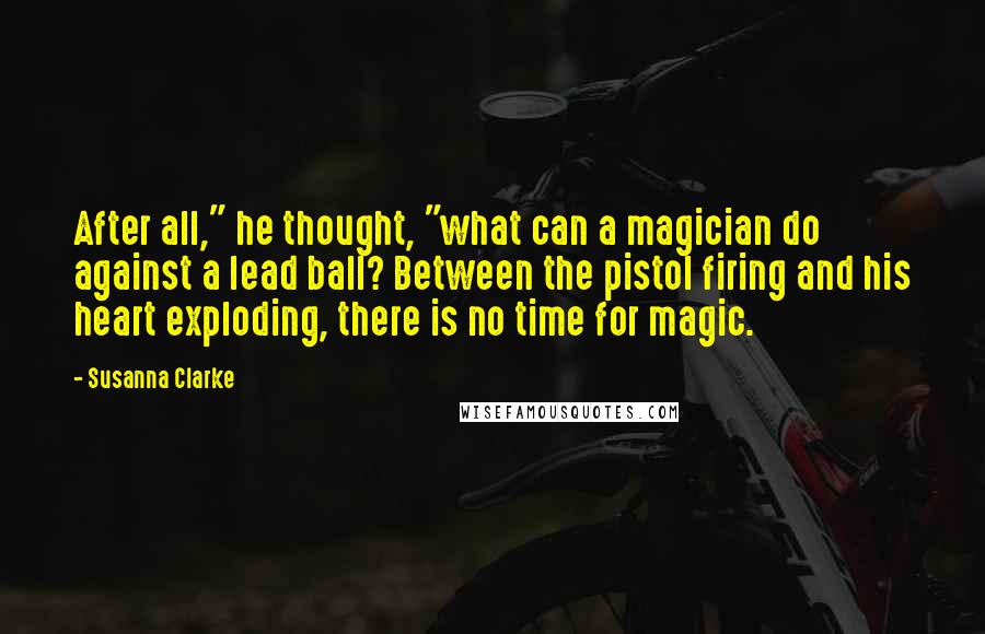 Susanna Clarke Quotes: After all," he thought, "what can a magician do against a lead ball? Between the pistol firing and his heart exploding, there is no time for magic.