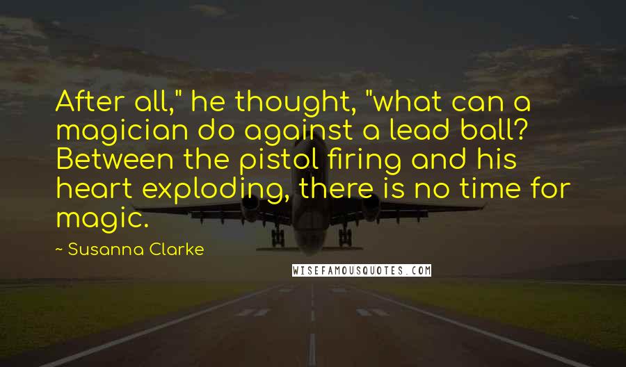 Susanna Clarke Quotes: After all," he thought, "what can a magician do against a lead ball? Between the pistol firing and his heart exploding, there is no time for magic.