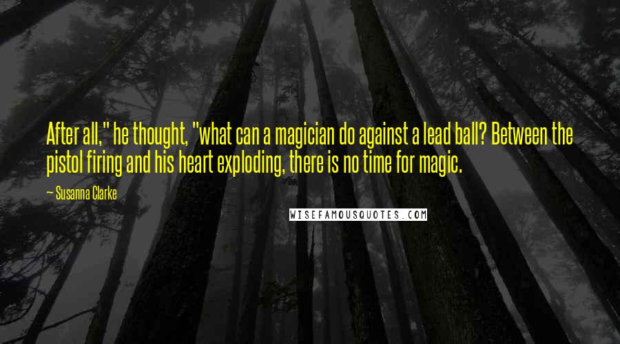 Susanna Clarke Quotes: After all," he thought, "what can a magician do against a lead ball? Between the pistol firing and his heart exploding, there is no time for magic.