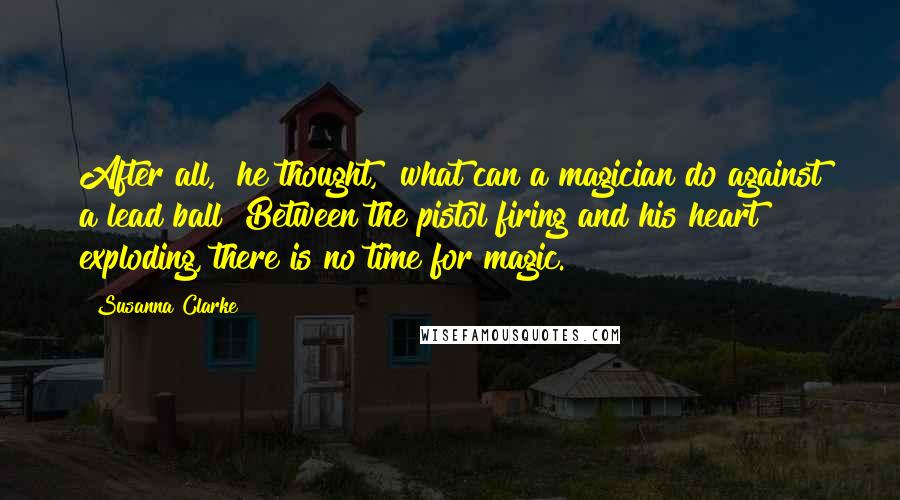 Susanna Clarke Quotes: After all," he thought, "what can a magician do against a lead ball? Between the pistol firing and his heart exploding, there is no time for magic.