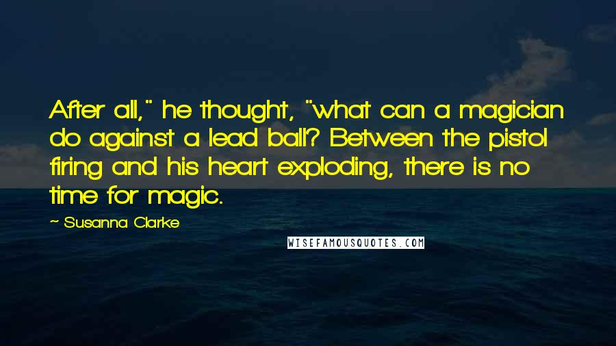 Susanna Clarke Quotes: After all," he thought, "what can a magician do against a lead ball? Between the pistol firing and his heart exploding, there is no time for magic.