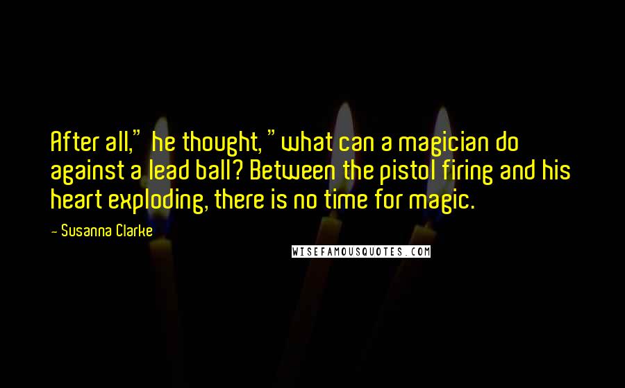 Susanna Clarke Quotes: After all," he thought, "what can a magician do against a lead ball? Between the pistol firing and his heart exploding, there is no time for magic.