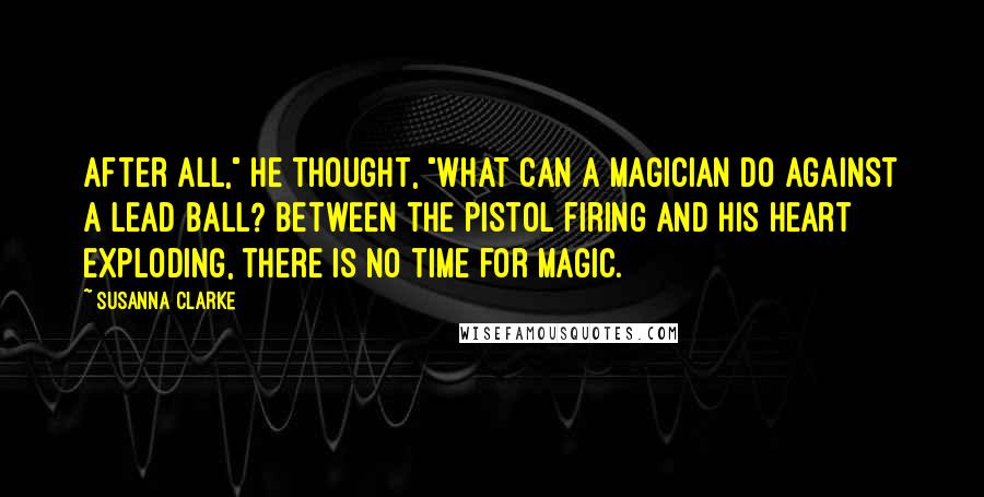 Susanna Clarke Quotes: After all," he thought, "what can a magician do against a lead ball? Between the pistol firing and his heart exploding, there is no time for magic.