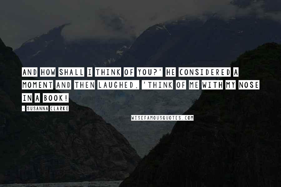 Susanna Clarke Quotes: And how shall I think of you?' He considered a moment and then laughed. 'Think of me with my nose in a book!