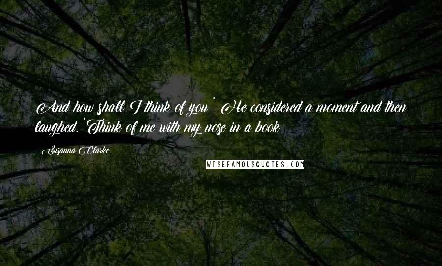 Susanna Clarke Quotes: And how shall I think of you?' He considered a moment and then laughed. 'Think of me with my nose in a book!