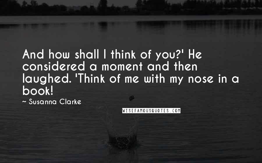 Susanna Clarke Quotes: And how shall I think of you?' He considered a moment and then laughed. 'Think of me with my nose in a book!