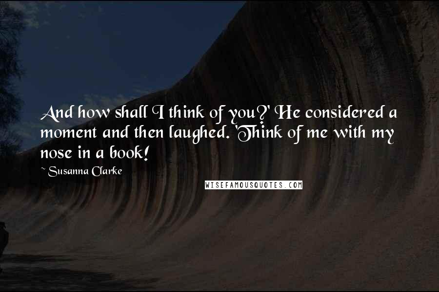 Susanna Clarke Quotes: And how shall I think of you?' He considered a moment and then laughed. 'Think of me with my nose in a book!