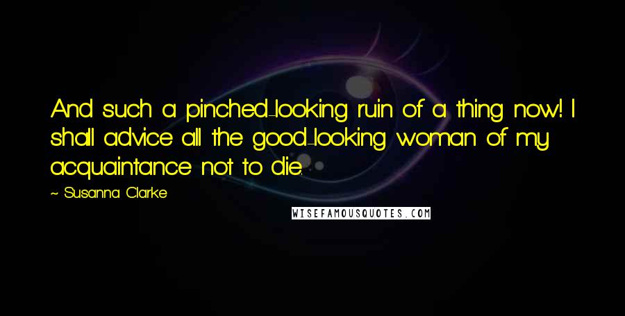 Susanna Clarke Quotes: And such a pinched-looking ruin of a thing now! I shall advice all the good-looking woman of my acquaintance not to die.