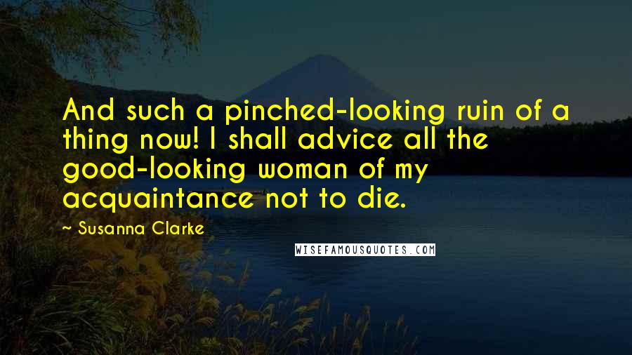 Susanna Clarke Quotes: And such a pinched-looking ruin of a thing now! I shall advice all the good-looking woman of my acquaintance not to die.
