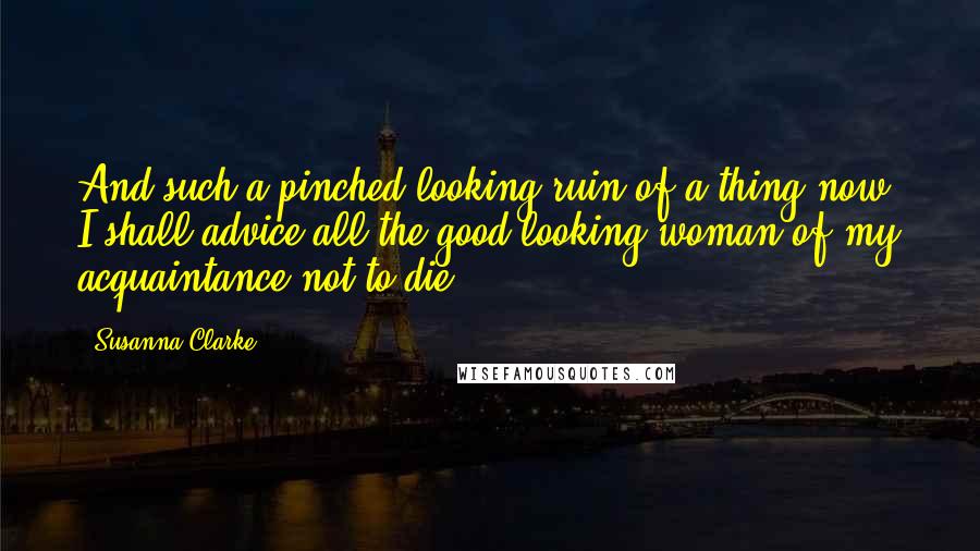 Susanna Clarke Quotes: And such a pinched-looking ruin of a thing now! I shall advice all the good-looking woman of my acquaintance not to die.