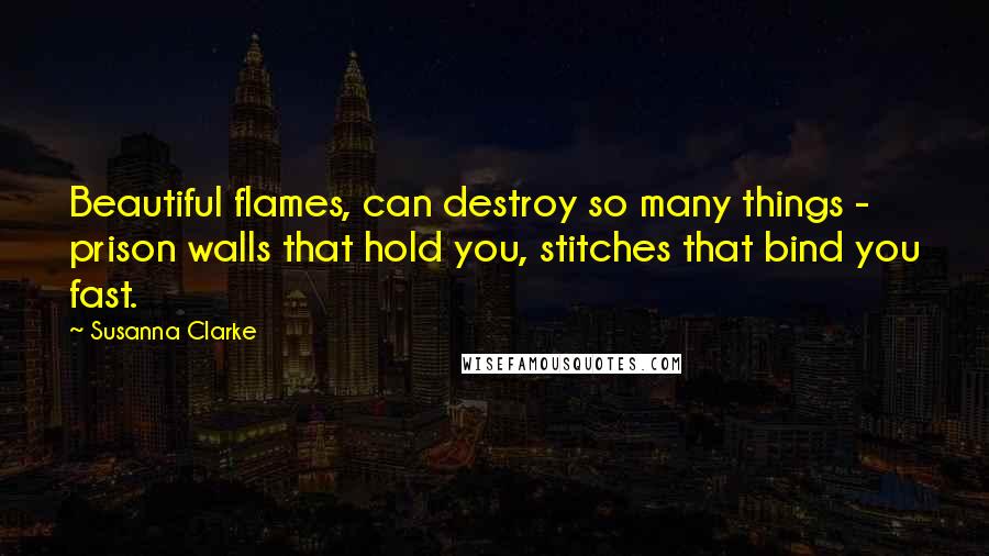 Susanna Clarke Quotes: Beautiful flames, can destroy so many things - prison walls that hold you, stitches that bind you fast.