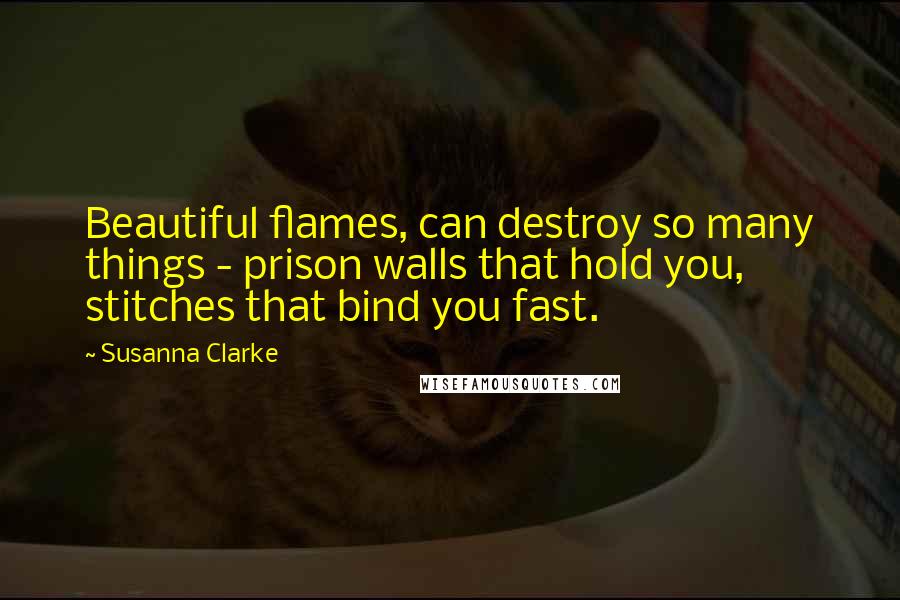 Susanna Clarke Quotes: Beautiful flames, can destroy so many things - prison walls that hold you, stitches that bind you fast.