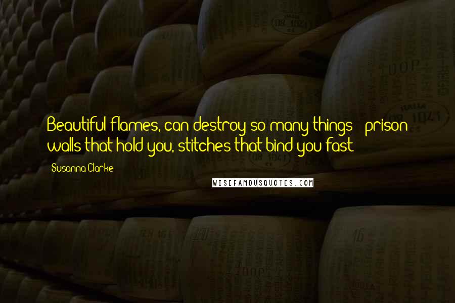 Susanna Clarke Quotes: Beautiful flames, can destroy so many things - prison walls that hold you, stitches that bind you fast.