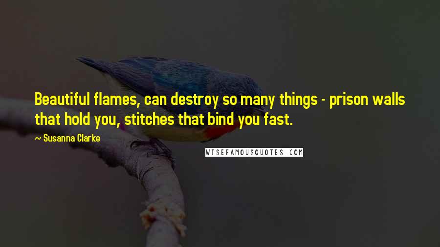 Susanna Clarke Quotes: Beautiful flames, can destroy so many things - prison walls that hold you, stitches that bind you fast.