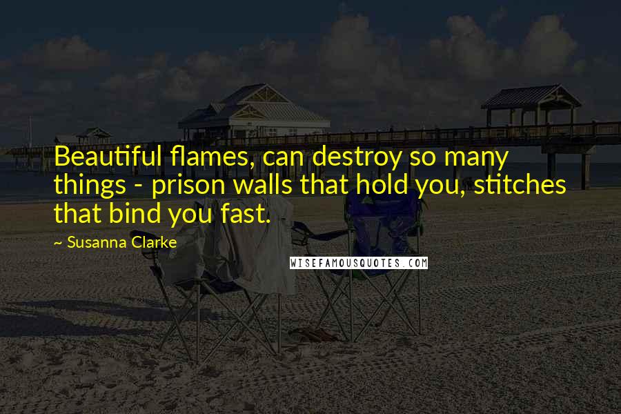 Susanna Clarke Quotes: Beautiful flames, can destroy so many things - prison walls that hold you, stitches that bind you fast.
