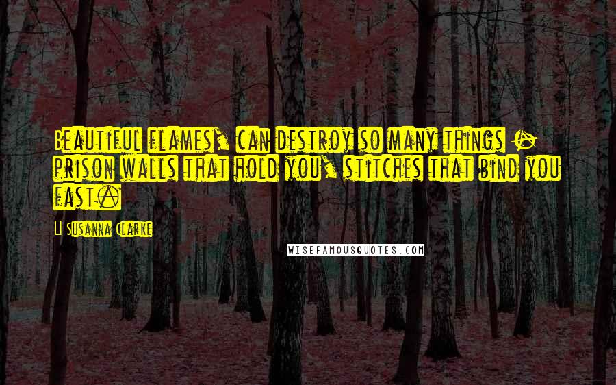 Susanna Clarke Quotes: Beautiful flames, can destroy so many things - prison walls that hold you, stitches that bind you fast.