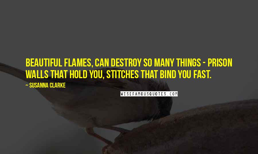 Susanna Clarke Quotes: Beautiful flames, can destroy so many things - prison walls that hold you, stitches that bind you fast.