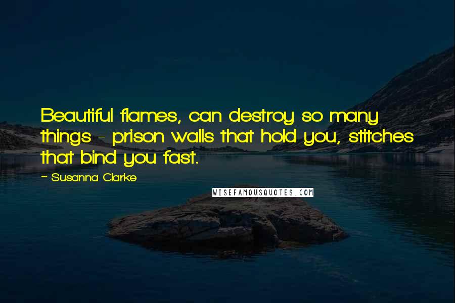 Susanna Clarke Quotes: Beautiful flames, can destroy so many things - prison walls that hold you, stitches that bind you fast.