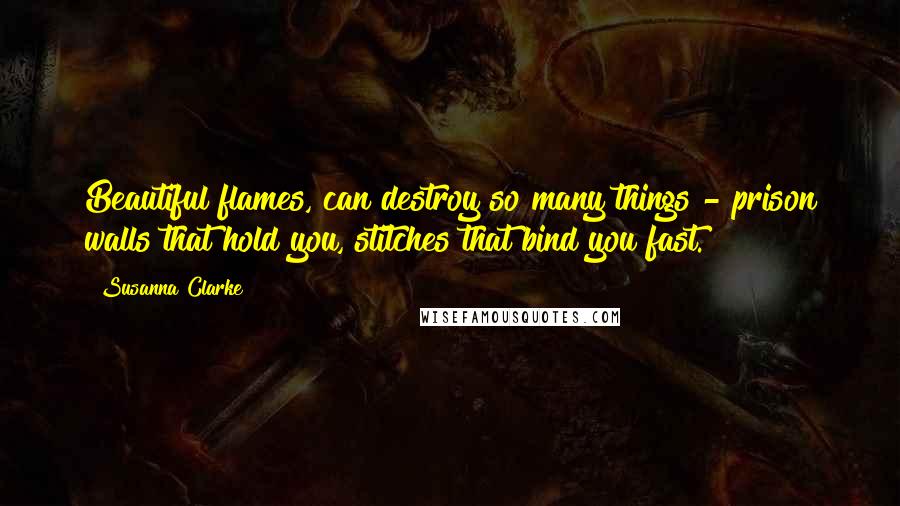 Susanna Clarke Quotes: Beautiful flames, can destroy so many things - prison walls that hold you, stitches that bind you fast.