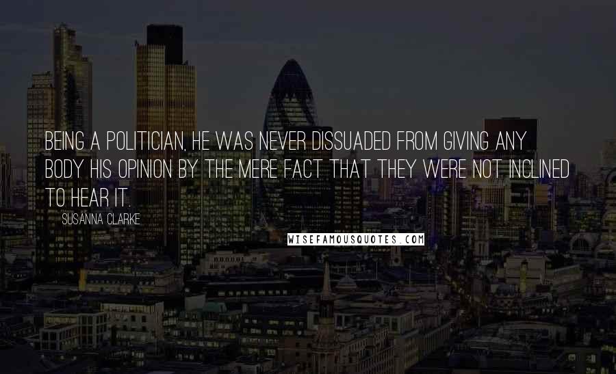 Susanna Clarke Quotes: Being a politician, he was never dissuaded from giving any body his opinion by the mere fact that they were not inclined to hear it.