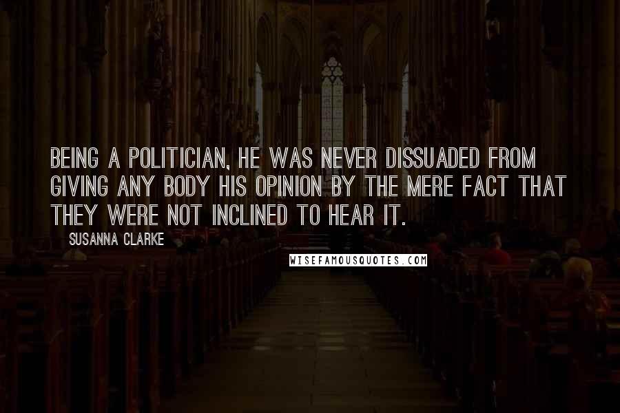 Susanna Clarke Quotes: Being a politician, he was never dissuaded from giving any body his opinion by the mere fact that they were not inclined to hear it.