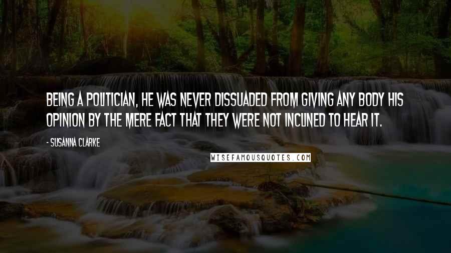 Susanna Clarke Quotes: Being a politician, he was never dissuaded from giving any body his opinion by the mere fact that they were not inclined to hear it.