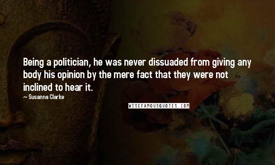 Susanna Clarke Quotes: Being a politician, he was never dissuaded from giving any body his opinion by the mere fact that they were not inclined to hear it.