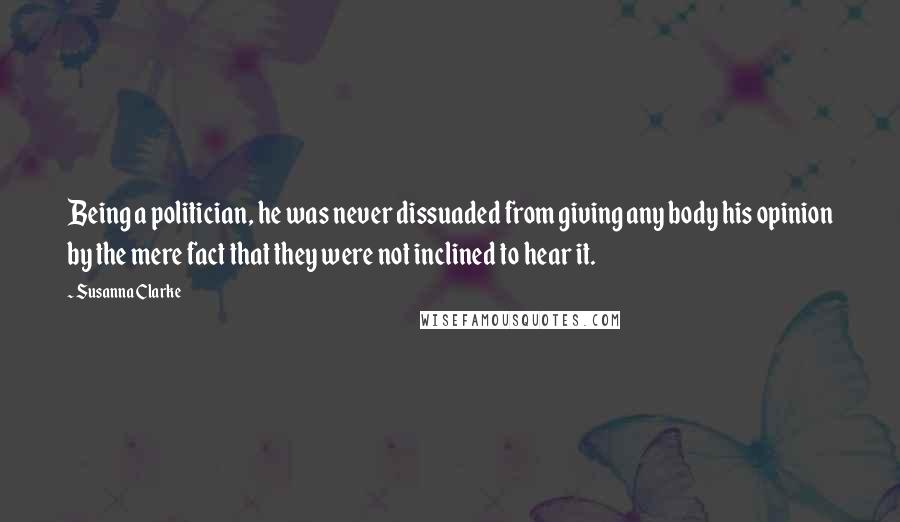 Susanna Clarke Quotes: Being a politician, he was never dissuaded from giving any body his opinion by the mere fact that they were not inclined to hear it.