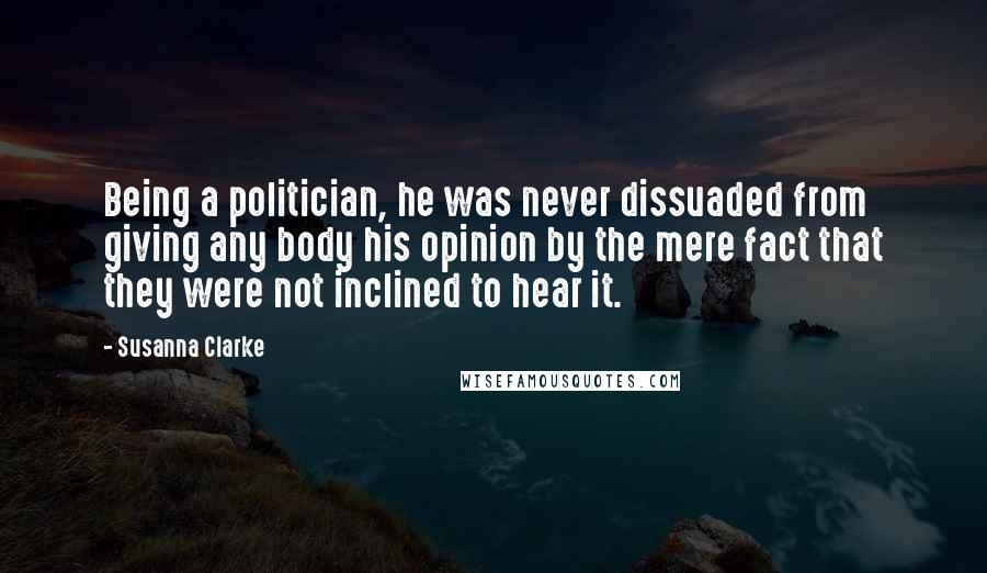 Susanna Clarke Quotes: Being a politician, he was never dissuaded from giving any body his opinion by the mere fact that they were not inclined to hear it.