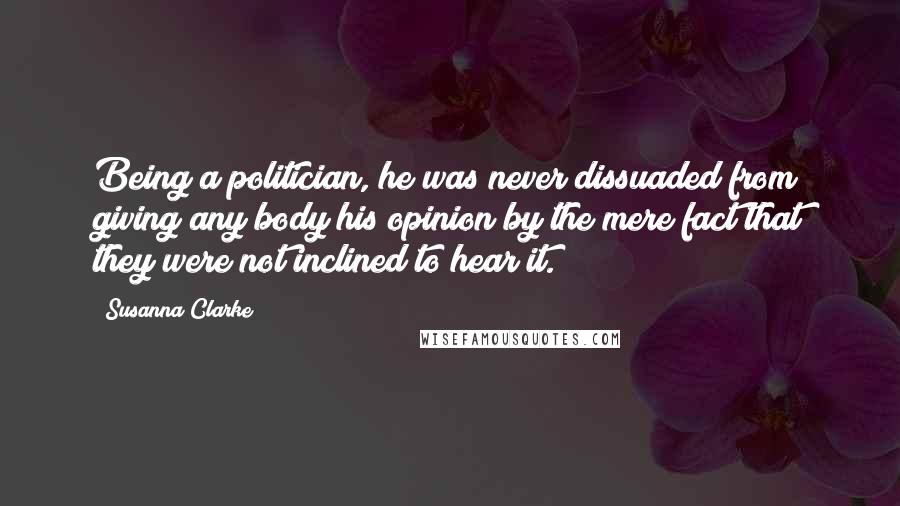 Susanna Clarke Quotes: Being a politician, he was never dissuaded from giving any body his opinion by the mere fact that they were not inclined to hear it.