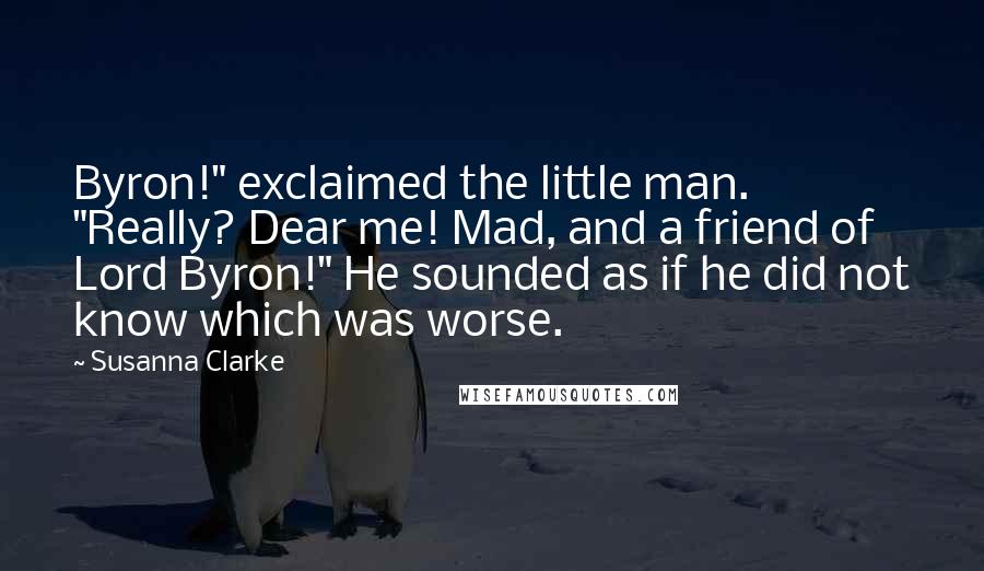 Susanna Clarke Quotes: Byron!" exclaimed the little man. "Really? Dear me! Mad, and a friend of Lord Byron!" He sounded as if he did not know which was worse.