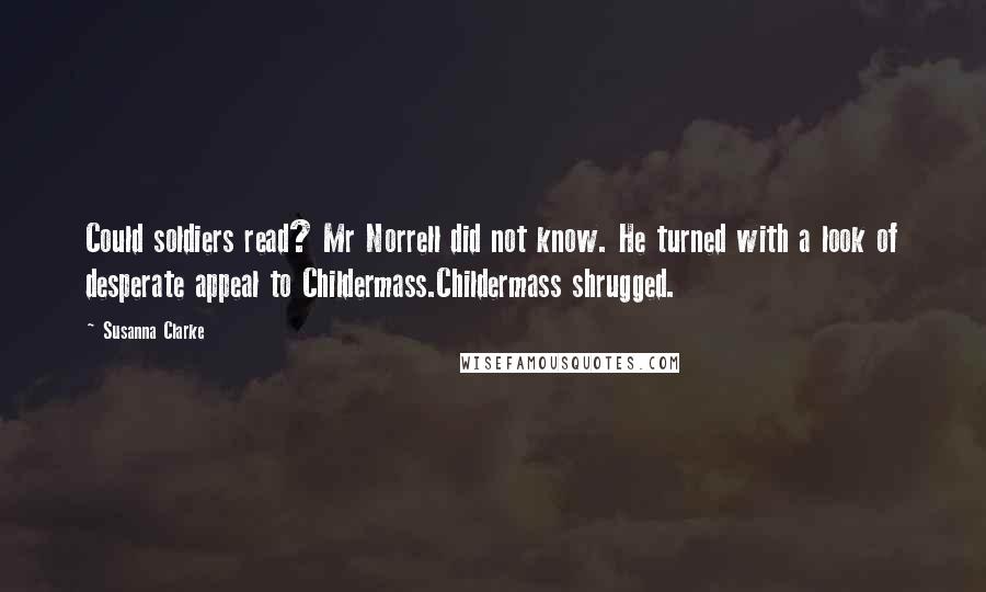 Susanna Clarke Quotes: Could soldiers read? Mr Norrell did not know. He turned with a look of desperate appeal to Childermass.Childermass shrugged.