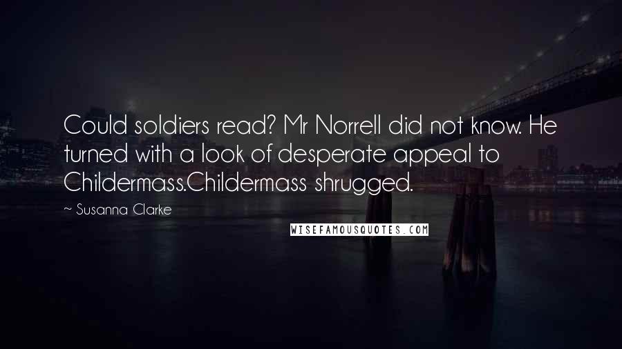 Susanna Clarke Quotes: Could soldiers read? Mr Norrell did not know. He turned with a look of desperate appeal to Childermass.Childermass shrugged.