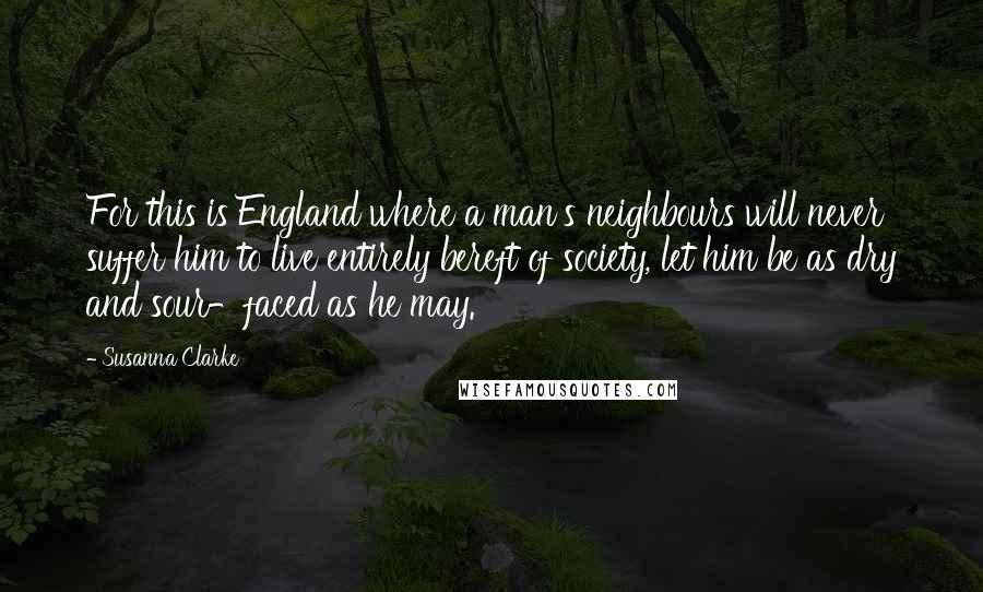 Susanna Clarke Quotes: For this is England where a man's neighbours will never suffer him to live entirely bereft of society, let him be as dry and sour-faced as he may.