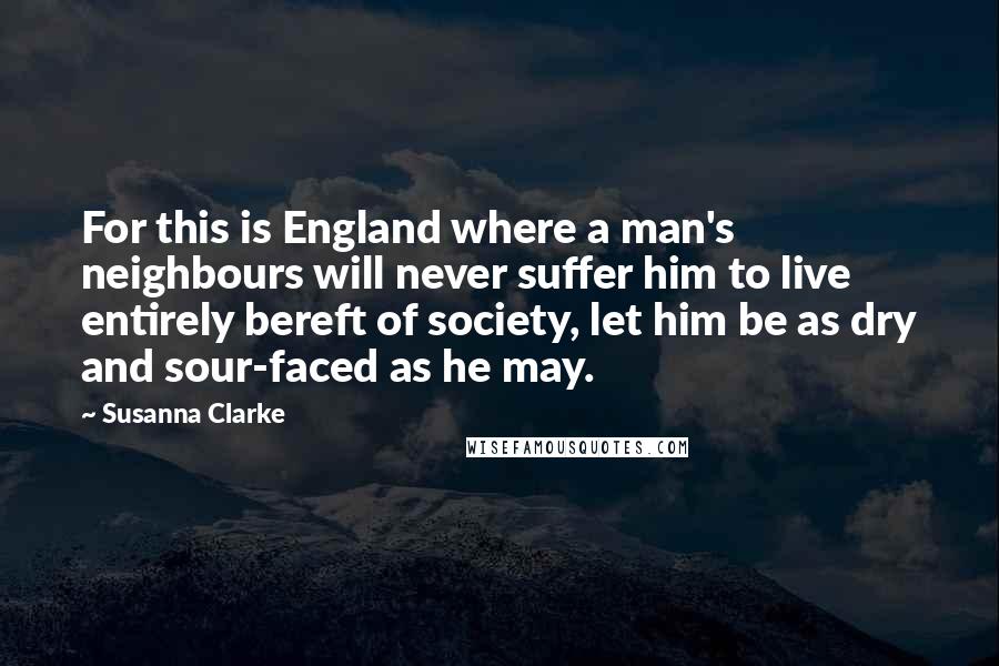 Susanna Clarke Quotes: For this is England where a man's neighbours will never suffer him to live entirely bereft of society, let him be as dry and sour-faced as he may.