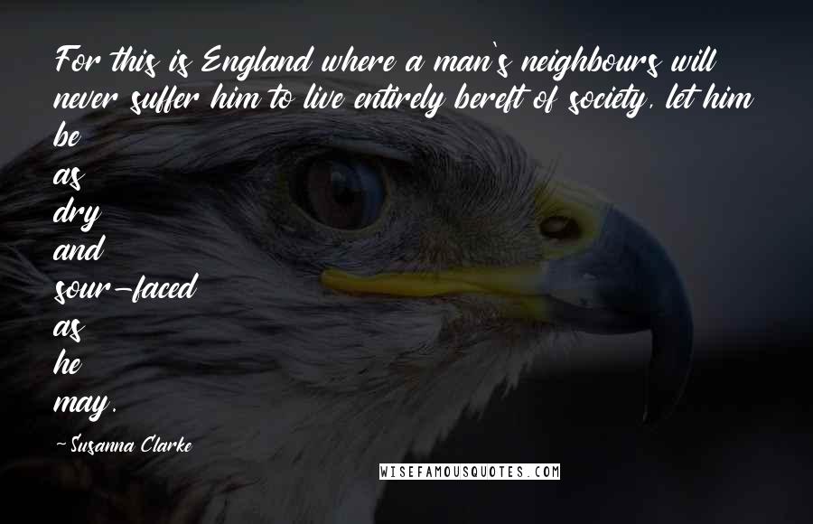 Susanna Clarke Quotes: For this is England where a man's neighbours will never suffer him to live entirely bereft of society, let him be as dry and sour-faced as he may.