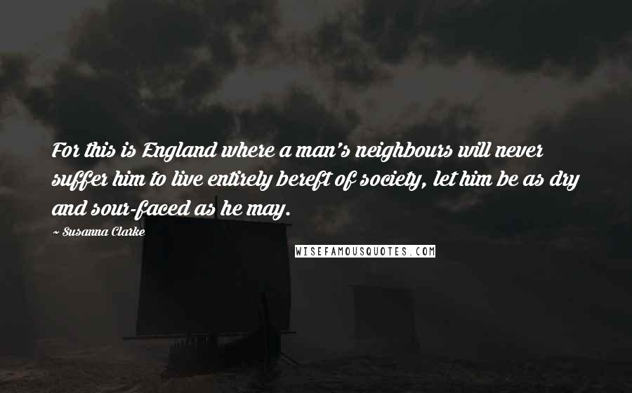 Susanna Clarke Quotes: For this is England where a man's neighbours will never suffer him to live entirely bereft of society, let him be as dry and sour-faced as he may.